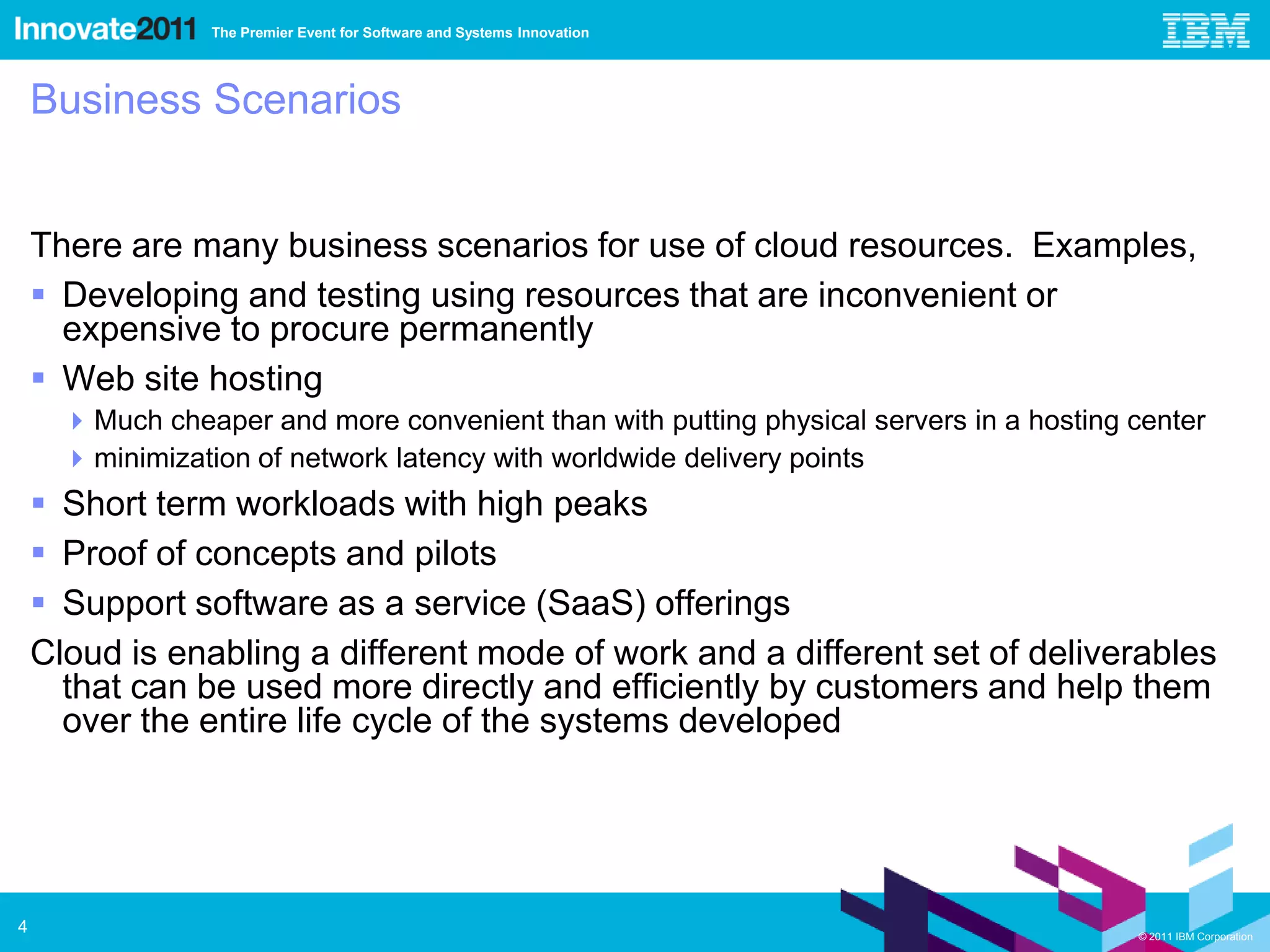The Premier Event for Software and Systems Innovation




    Business Scenarios


    There are many business scenarios for use of cloud resources. Examples,
     Developing and testing using resources that are inconvenient or
      expensive to procure permanently
     Web site hosting
       Much cheaper and more convenient than with putting physical servers in a hosting center
       minimization of network latency with worldwide delivery points
     Short term workloads with high peaks
     Proof of concepts and pilots
     Support software as a service (SaaS) offerings
    Cloud is enabling a different mode of work and a different set of deliverables
      that can be used more directly and efficiently by customers and help them
      over the entire life cycle of the systems developed




4                                                                                        © 2011 IBM Corporation
 