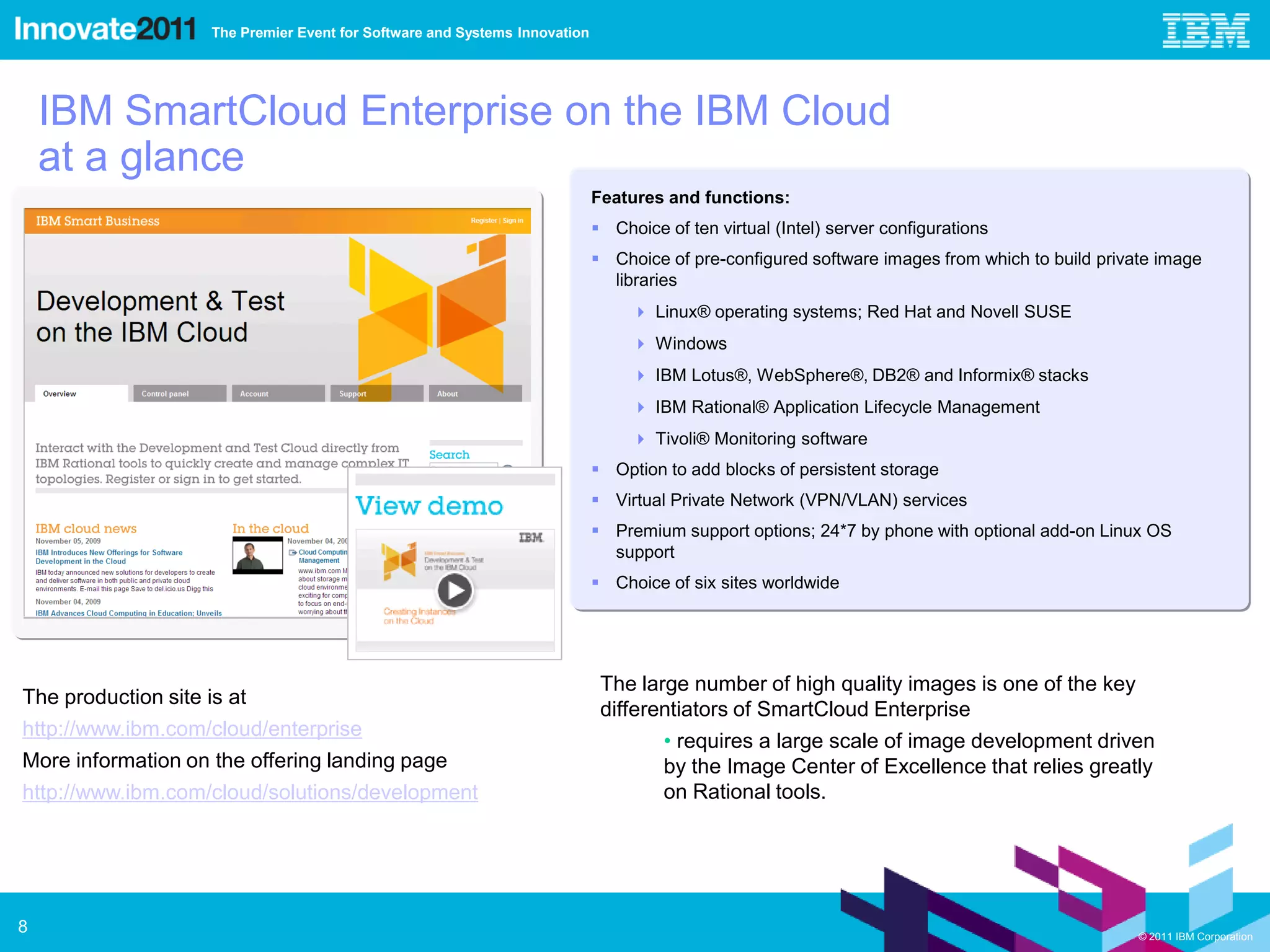The Premier Event for Software and Systems Innovation




    IBM SmartCloud Enterprise on the IBM Cloud
    at a glance
                                                                             Features and functions:
                                                                              Choice of ten virtual (Intel) server configurations
                                                                              Choice of pre-configured software images from which to build private image
                                                                               libraries
                                                                                   Linux® operating systems; Red Hat and Novell SUSE
                                                                                   Windows
                                                                                   IBM Lotus®, WebSphere®, DB2® and Informix® stacks
                                                                                   IBM Rational® Application Lifecycle Management
                                                                                   Tivoli® Monitoring software
                                                                              Option to add blocks of persistent storage
                                                                              Virtual Private Network (VPN/VLAN) services
                                                                              Premium support options; 24*7 by phone with optional add-on Linux OS
                                                                               support
                                                                              Choice of six sites worldwide




                                                                              The large number of high quality images is one of the key
The production site is at
                                                                              differentiators of SmartCloud Enterprise
http://www.ibm.com/cloud/enterprise
                                                                                     • requires a large scale of image development driven
More information on the offering landing page                                        by the Image Center of Excellence that relies greatly
http://www.ibm.com/cloud/solutions/development                                       on Rational tools.




8                                                                                                                                                © 2011 IBM Corporation
 