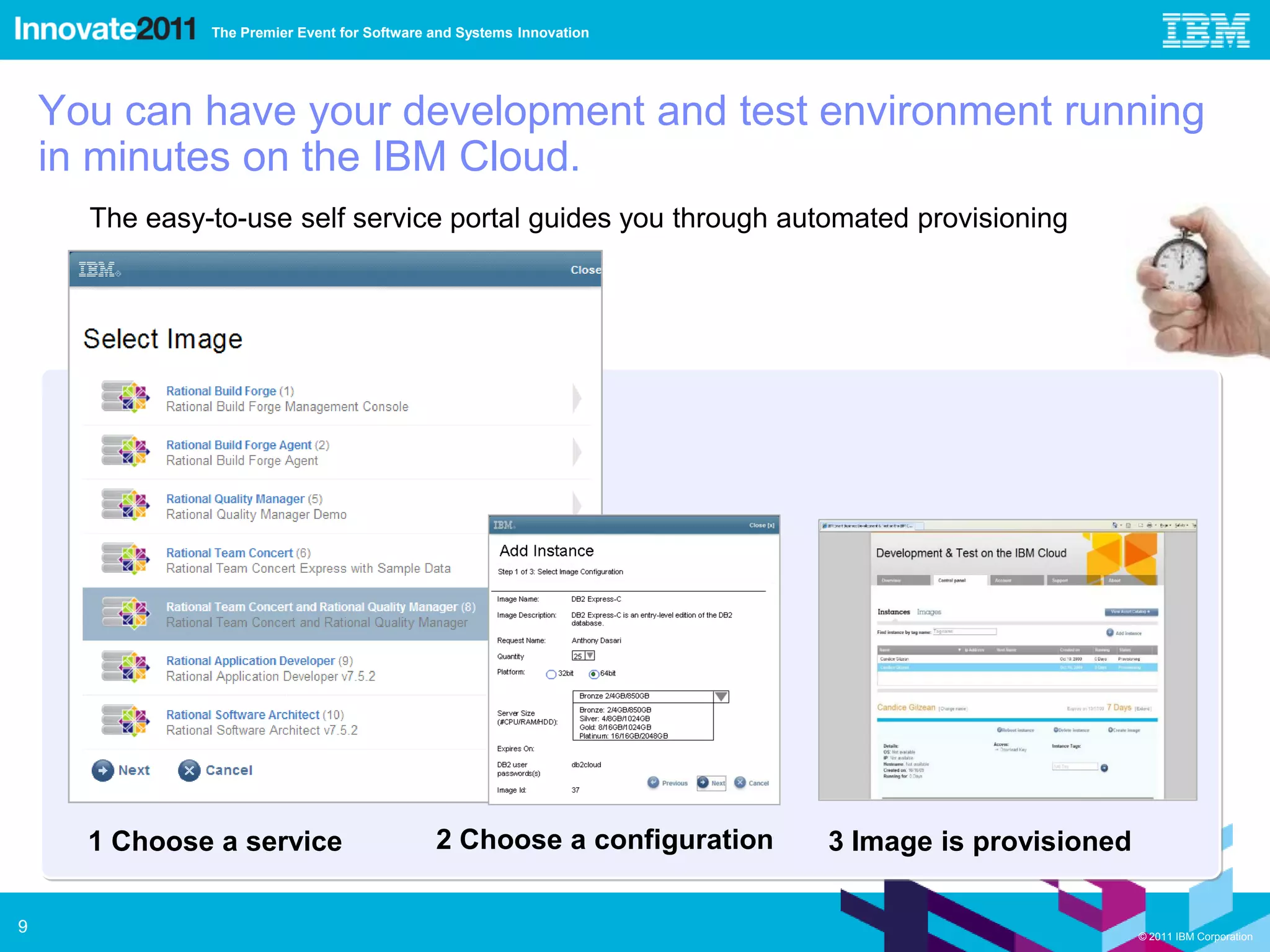 The Premier Event for Software and Systems Innovation




    You can have your development and test environment running
    in minutes on the IBM Cloud.
      The easy-to-use self service portal guides you through automated provisioning




      1 Choose a service                      2 Choose a configuration   3 Image is provisioned

9                                                                                                 © 2011 IBM Corporation
 