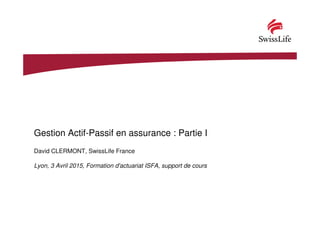 Gestion Actif-Passif en assurance : Partie I
David CLERMONT, SwissLife France
Lyon, 3 Avril 2015, Formation d'actuariat ISFA, support de cours
 