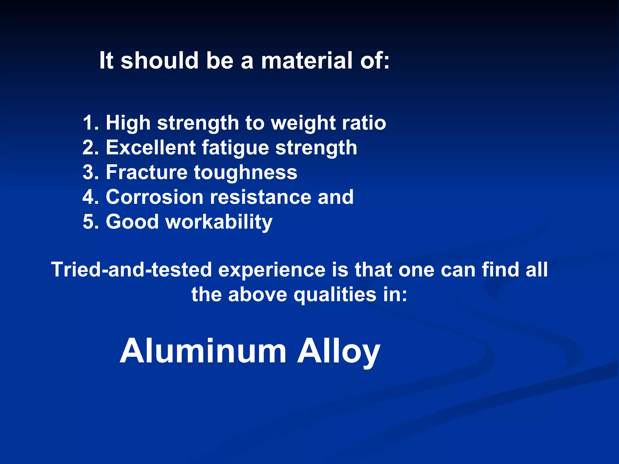 It should be a material of: High strength to weight ratio Excellent fatigue strength Fracture toughness Corrosion resistance and Good workability Tried-and-tested experience is that one can find all the above qualities in: Aluminum Alloy 