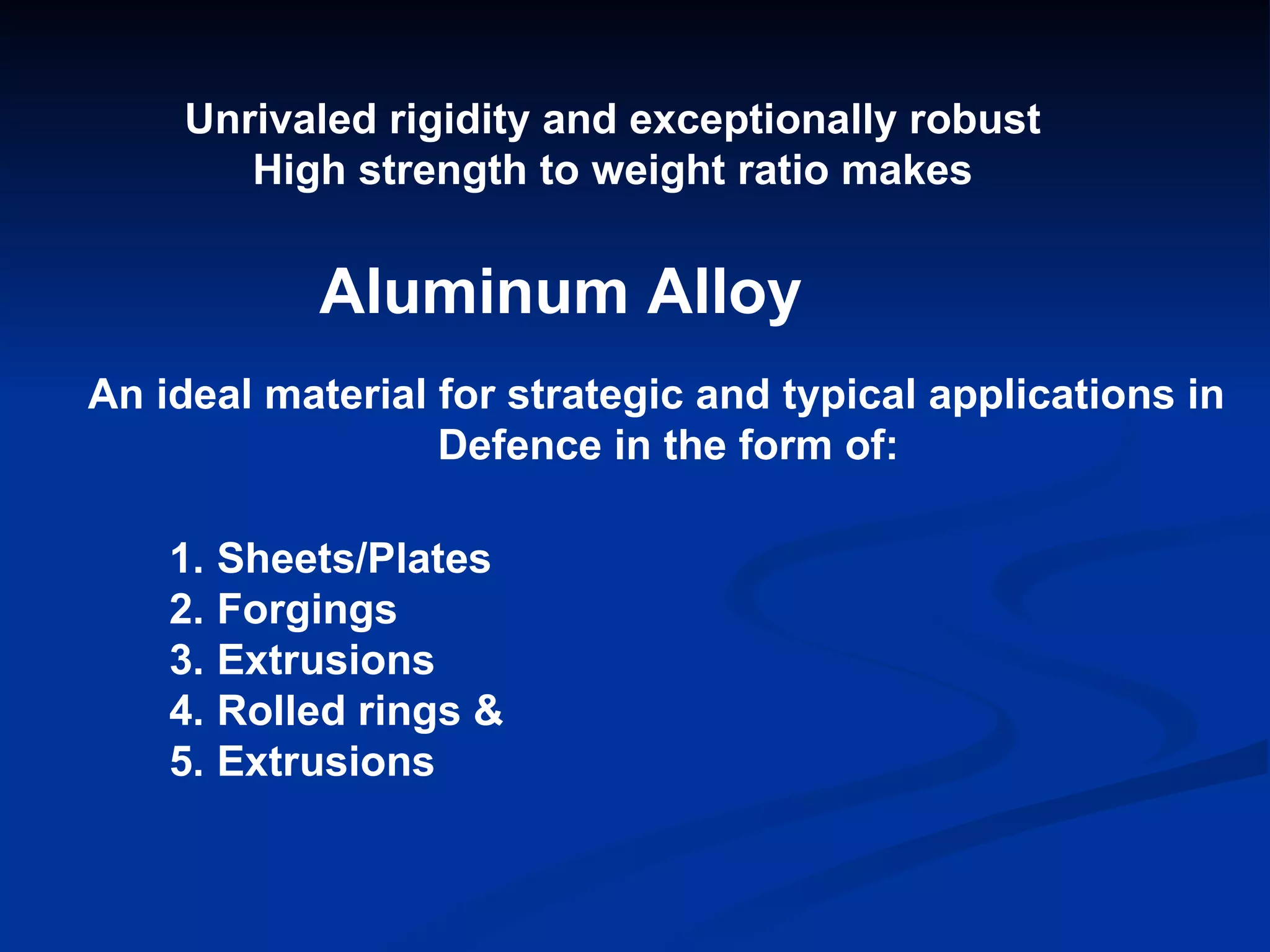 Unrivaled rigidity and exceptionally robust High strength to weight ratio makes Aluminum Alloy An ideal material for strategic and typical applications in  Defence in the form of: Sheets/Plates Forgings  Extrusions Rolled rings & Extrusions 