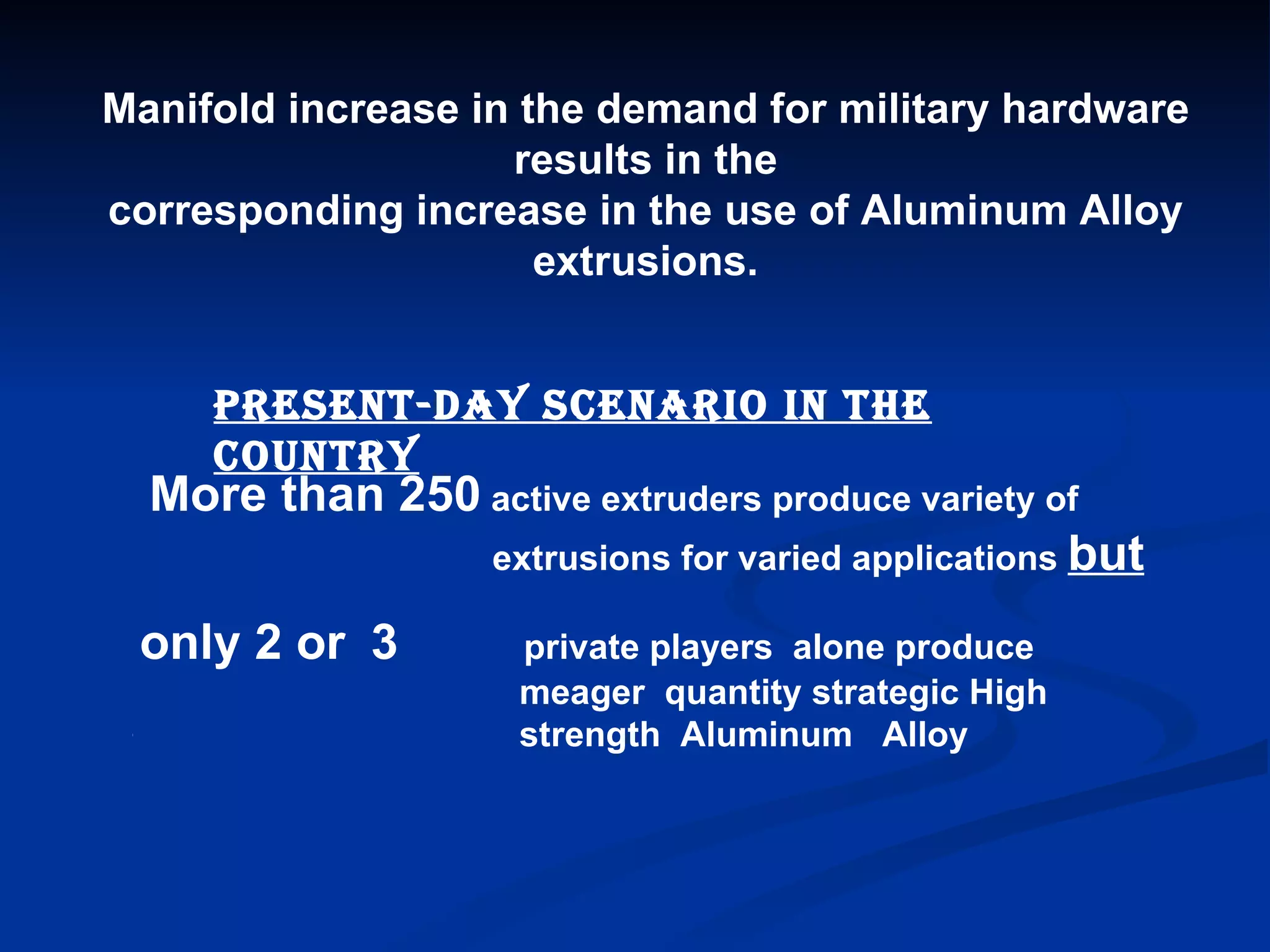 Manifold increase in the demand for military hardware results in the corresponding increase in the use of Aluminum Alloy extrusions. Present-day scenario in the country More than 250  active extruders produce variety of extrusions for varied applications  but T only 2 or   3   private players  alone produce  meager  quantity strategic High  strength  Aluminum  Alloy  