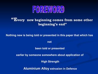 “ E very  new beginning comes from some other beginning’s end” Nothing new is being told or presented in this paper that which has  not  been told or presented earlier by someone somewhere about application of High Strength Aluminium Alloy  extrusion in Defence FOREWORD 