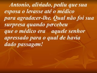          Antonio, aliviado, pediu que sua esposa o levasse até o médico para agradecer-lhe. Qual não foi sua surpresa quando percebeu que o médico era    aquele senhor apressado para o qual ele havia dado passagem!   