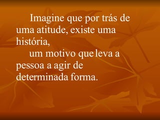            Imagine que por trás de uma atitude, existe uma história,       um motivo que leva a pessoa a agir de determinada forma. 