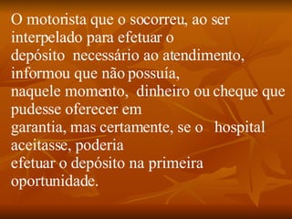 O motorista que o socorreu, ao ser interpelado para efetuar o depósito  necessário ao atendimento, informou que não possuía, naquele momento,  dinheiro ou cheque que pudesse oferecer em garantia, mas certamente, se o   hospital aceitasse, poderia efetuar o depósito na primeira oportunidade.      