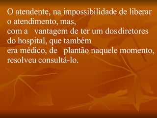 O atendente, na impossibilidade de liberar o atendimento, mas, com a   vantagem de ter um dos diretores do hospital, que também era médico, de   plantão naquele momento, resolveu consultá-lo.      
