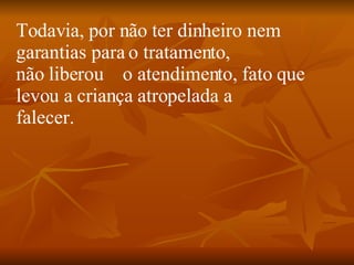 Todavia, por não ter dinheiro nem garantias para o tratamento, não liberou    o atendimento, fato que levou a criança atropelada a falecer.  
