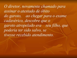 O diretor, novamente chamado para assinar o atestado de óbito do garoto,    ao chegar para o exame cadavérico, descobre que o garoto atropelado era    seu filho, que poderia ter sido salvo, se tivesse recebido atendimento.   