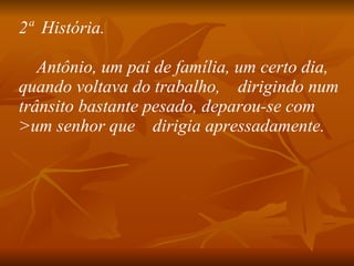 2ª  História.      Antônio, um pai de família, um certo dia, quando voltava do trabalho,    dirigindo num trânsito bastante pesado, deparou-se com >um senhor que    dirigia apressadamente.   
