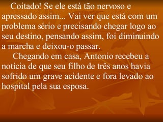 Coitado! Se ele está tão nervoso e apressado assim... Vai ver que está com um problema sério e precisando chegar logo ao seu destino, pensando assim, foi diminuindo a marcha e deixou-o passar.    Chegando em casa, Antonio recebeu a notícia de que seu filho de três anos havia sofrido um grave acidente e fora levado ao hospital pela sua esposa. 
