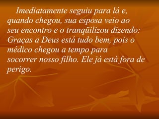 Imediatamente seguiu para lá e, quando chegou, sua esposa veio ao seu encontro e o tranqüilizou dizendo:  Graças a Deus está tudo bem, pois o médico chegou a tempo para socorrer nosso filho. Ele já está fora de perigo.   