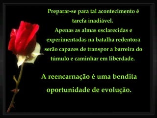 Preparar-se para tal acontecimento é tarefa inadiável.  Apenas as almas esclarecidas e experimentadas na batalha redentora serão capazes de transpor a barreira do túmulo e caminhar em liberdade.  A reencarnação é uma bendita oportunidade de evolução. 