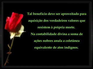 Tal benefício deve ser aproveitado para aquisição dos verdadeiros valores que resistem à própria morte.  Na contabilidade divina a soma de ações nobres anula a coletânea equivalente de atos indignos.  