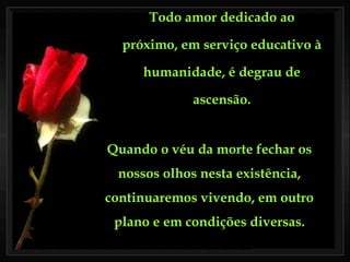 Todo amor dedicado ao próximo, em serviço educativo à humanidade, é degrau de ascensão. Quando o véu da morte fechar os nossos olhos nesta existência, continuaremos vivendo, em outro plano e em condições diversas. 
