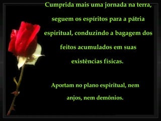 Cumprida mais uma jornada na terra, seguem os espíritos para a pátria espiritual, conduzindo a bagagem dos feitos acumulados em suas existências físicas.   Aportam no plano espiritual, nem anjos, nem demônios. 