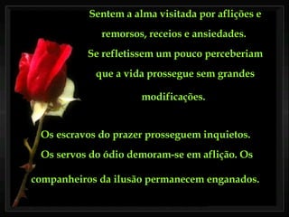 Sentem a alma visitada por aflições e remorsos, receios e ansiedades.  Se refletissem um pouco perceberiam que a vida prossegue sem grandes modificações.   Os escravos do prazer prosseguem inquietos.  Os servos do ódio demoram-se em aflição. Os companheiros da ilusão permanecem enganados.   