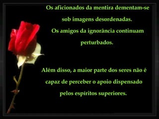 Os aficionados da mentira dementam-se sob imagens desordenadas.  Os amigos da ignorância continuam perturbados.   Além disso, a maior parte dos seres não é capaz de perceber o apoio dispensado pelos espíritos superiores.  