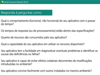 ALM Summit Brasil 2014 
Responda à perguntas como: 
Qual o comportamento (funcional, não funcional) do seu aplicativo com o passar 
do tempo? 
Os tempos de resposta (ou de processamento) estão dentro das especificações? 
Quanto de recursos são consumidos pelo seu aplicativo? 
Qual a capacidade do seu aplicativo em utilizar os recursos disponíveis? 
Seu aplicativo tem a facilidade em diagnosticar eventuais problemas e identificar as 
causas das deficiências ou falhas? 
Seu aplicativo é capaz de evitar efeitos colaterais decorrentes de modificações 
introduzidas no ambiente? 
Seu aplicativo convive facilmente com outros instalados no mesmo ambiente? 
 