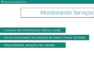ALM Summit Brasil 2014 
Monitorando Serviços 
- Consumo de memória (Uso, Memory Leak) 
- Uso do processador nos períodos de maior e menor atividade 
- Disponibilidade, exceções não tratadas 
 