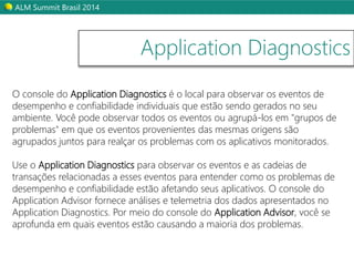 ALM Summit Brasil 2014 
Application Diagnostics 
O console do Application Diagnostics é o local para observar os eventos de 
desempenho e confiabilidade individuais que estão sendo gerados no seu 
ambiente. Você pode observar todos os eventos ou agrupá-los em "grupos de 
problemas" em que os eventos provenientes das mesmas origens são 
agrupados juntos para realçar os problemas com os aplicativos monitorados. 
Use o Application Diagnostics para observar os eventos e as cadeias de 
transações relacionadas a esses eventos para entender como os problemas de 
desempenho e confiabilidade estão afetando seus aplicativos. O console do 
Application Advisor fornece análises e telemetria dos dados apresentados no 
Application Diagnostics. Por meio do console do Application Advisor, você se 
aprofunda em quais eventos estão causando a maioria dos problemas. 
 