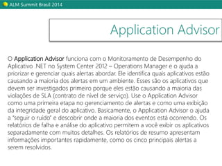 ALM Summit Brasil 2014 
Application Advisor 
O Application Advisor funciona com o Monitoramento de Desempenho do 
Aplicativo .NET no System Center 2012 – Operations Manager e o ajuda a 
priorizar e gerenciar quais alertas abordar. Ele identifica quais aplicativos estão 
causando a maioria dos alertas em um ambiente. Esses são os aplicativos que 
devem ser investigados primeiro porque eles estão causando a maioria das 
violações de SLA (contrato de nível de serviço). Use o Application Advisor 
como uma primeira etapa no gerenciamento de alertas e como uma exibição 
da integridade geral do aplicativo. Basicamente, o Application Advisor o ajuda 
a “seguir o ruído” e descobrir onde a maioria dos eventos está ocorrendo. Os 
relatórios de falha e análise do aplicativo permitem a você exibir os aplicativos 
separadamente com muitos detalhes. Os relatórios de resumo apresentam 
informações importantes rapidamente, como os cinco principais alertas a 
serem resolvidos. 
 