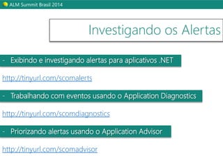 ALM Summit Brasil 2014 
Investigando os Alertas 
- Exibindo e investigando alertas para aplicativos .NET 
http://tinyurl.com/scomalerts 
- Trabalhando com eventos usando o Application Diagnostics 
http://tinyurl.com/scomdiagnostics 
- Priorizando alertas usando o Application Advisor 
http://tinyurl.com/scomadvisor 
 