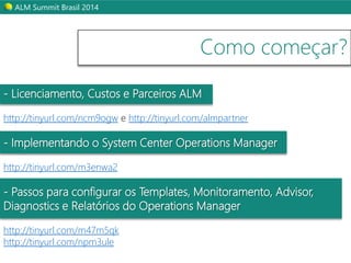 ALM Summit Brasil 2014 
Como começar? 
- Licenciamento, Custos e Parceiros ALM 
http://tinyurl.com/ncm9ogw e http://tinyurl.com/almpartner 
- Implementando o System Center Operations Manager 
http://tinyurl.com/m3enwa2 
- Passos para configurar os Templates, Monitoramento, Advisor, 
Diagnostics e Relatórios do Operations Manager 
http://tinyurl.com/m47m5qk 
http://tinyurl.com/npm3ule 
 