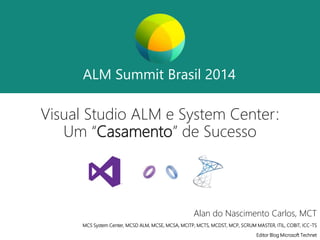 ALM Summit Brasil 2014 
ALM Summit Brasil 2014 
Visual Studio ALM e System Center: 
Um “Casamento” de Sucesso 
Alan do Nascimento Carlos, MCT 
MCS System Center, MCSD ALM, MCSE, MCSA, MCITP, MCTS, MCDST, MCP, SCRUM MASTER, ITIL, COBIT, ICC-TS 
Editor Blog Microsoft Technet 
 