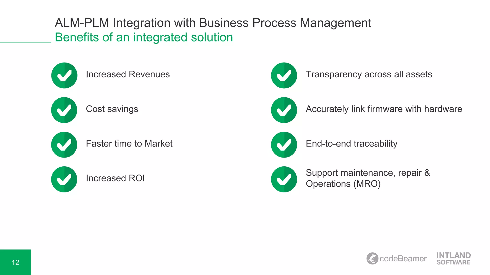12
Benefits of an integrated solution
ALM-PLM Integration with Business Process Management
Increased Revenues Transparency across all assets
Cost savings Accurately link firmware with hardware
Faster time to Market End-to-end traceability
Increased ROI
Support maintenance, repair &
Operations (MRO)
 