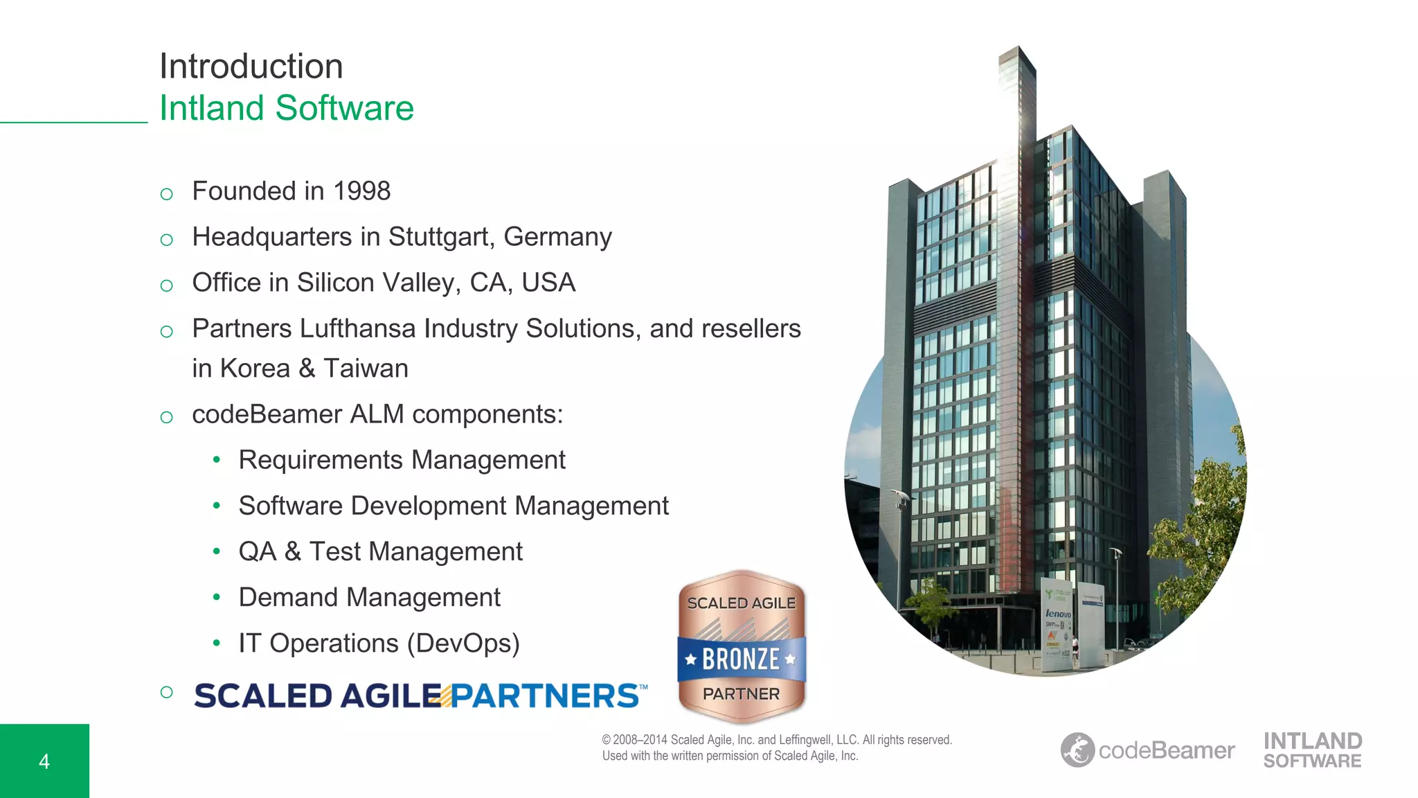 4
o Founded in 1998
o Headquarters in Stuttgart, Germany
o Office in Silicon Valley, CA, USA
o Partners Lufthansa Industry Solutions, and resellers
in Korea & Taiwan
o codeBeamer ALM components:
• Requirements Management
• Software Development Management
• QA & Test Management
• Demand Management
• IT Operations (DevOps)
o
Introduction
Intland Software
© 2008–2014 Scaled Agile, Inc. and Leffingwell, LLC. All rights reserved.
Used with the written permission of Scaled Agile, Inc.
 