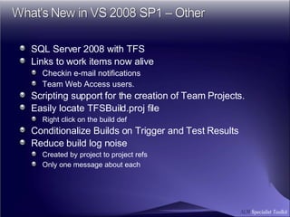 SQL Server 2008 with TFS Links to work items now alive Checkin e-mail notifications Team Web Access users.   Scripting support for the creation of Team Projects. Easily locate TFSBuild.proj file Right click on the build def Conditionalize Builds on Trigger and Test Results Reduce build log noise Created by project to project refs   Only one message about each  