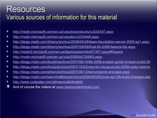 http://msdn.microsoft.com/en-us/vstudio/products/cc533447.aspx http://msdn.microsoft.com/en-us/vstudio/cc533448.aspx http://blogs.msdn.com/bharry/archive/2008/04/28/team-foundation-server-2008-sp1.aspx http://blogs.msdn.com/bharry/archive/2007/08/08/final-tfs-2008-feature-list.aspx http://msdn2.microsoft.com/en-us/teamsystem/bb407307.aspx#Rosario http://msdn.microsoft.com/en-us/vsts2008/bb725993.aspx http://blogs.msdn.com/buckh/archive/2007/08/14/tfs-2008-a-basic-guide-to-team-build-2008.aspx http://blogs.msdn.com/fxcop/archive/2007/10/03/new-for-visual-studio-2008-code-metrics.aspx http://blogs.msdn.com/johan/archive/2007/06/13/test-projects-and-ajax.aspx http://blogs.msdn.com/aaronhallberg/archive/2008/05/05/orcas-sp1-tfs-build-changes.aspx http://www.codeplex.com/almspecialisttoolkit/ And of course the videos at  www.teamsystemrocks.com Various sources of information for this material 