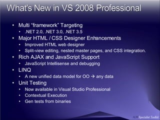 Multi “framework” Targeting .NET 2.0, .NET 3.0, .NET 3.5 Major HTML / CSS Designer Enhancements Improved HTML web designer  Split-view editing, nested master pages, and CSS integration. Rich AJAX and JavaScript Support JavaScript Intellisense and debugging LINQ A new unified data model for OO    any data Unit Testing Now available in Visual Studio Professional Contextual Execution Gen tests from binaries 