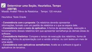 Missão: Avaliar Filtros de Relatórios Tempo: 120 minutos
Heuristica: Teste Oracle
- Consistência com a proposta: Os relatórios deverão apresentar
informações, formato com um padrão de relatórios e o que se espera dele.
- Consistência com o resto do aplicativo: A forma de apresentação, execução e
funcionamento desses relatórios tem que apresentar semelhança as demais áreas do
software.
- Consistência histórica: Compare o tempo de execução dos relatórios, forma de
execução, forma de apresentação com a versão anterior, ou com testes em mais de
uma seção.
- Consistência com aplicativos semelhantes: Avalie se o software é igual a
aplicativos de terceiros.
Determinar uma Seção, Heuristica, Tempo
(SBTM)
 