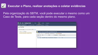 Executar o Plano, realizar anotações e coletar evidências
Pela organização do SBTM, você pode executar o mesmo como um
Caso de Teste, para cada seção dentro do mesmo plano.
 