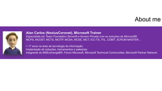 Alan Carlos (NoxiusCoronet), Microsoft Trainer
Especialista em Team Foundation Server® e Nuvem Privada com as soluções da Microsoft®
MCPS, MCDST, MCTS, MCITP, MCSA, MCSE, MCT, ICC-TS, ITIL, COBIT, SCRUM MASTER...
+ 17 anos na área de tecnologia da informação;
Implantação de soluções, treinamentos e palestras;
Integrante do MSExchangeBR, Fórum Microsoft, Microsoft Technical Communities, Microsoft Partner Network.
About me
 