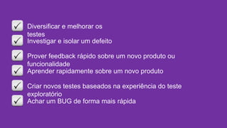 Diversificar e melhorar os
testes
Investigar e isolar um defeito
Prover feedback rápido sobre um novo produto ou
funcionalidade
Aprender rapidamente sobre um novo produto
Criar novos testes baseados na experiência do teste
exploratório
Achar um BUG de forma mais rápida
 