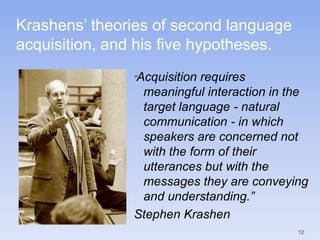 Krashens‟ theories of second language
acquisition, and his five hypotheses.
“Acquisition requires
meaningful interaction in the
target language - natural
communication - in which
speakers are concerned not
with the form of their
utterances but with the
messages they are conveying
and understanding.”
Stephen Krashen
12
 
