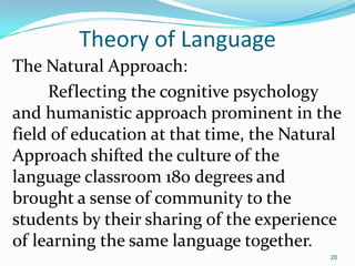 Theory of Language
The Natural Approach:
Reflecting the cognitive psychology
and humanistic approach prominent in the
field of education at that time, the Natural
Approach shifted the culture of the
language classroom 180 degrees and
brought a sense of community to the
students by their sharing of the experience
of learning the same language together.
20
 