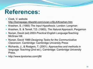 References:
 Cook, V. website
http://homepage.ntlworld.com/vivian.c/SLA/Krashen.htm
 Krashen, S. (1985) The Input Hypothesis. London: Longman
 Krashen, S. & Terrell, T.D. (1983), The Natural Approach, Pergamon
 Nunan, David (ed) 2003 Practical English LanguageTeaching
McGraw Hill.
 Nunan, David 1989 Designing Tasks for the Communicative
Classroom. Cambridge: Cambridge University Press
 Richards, J., & Rodgers, T. (2001). Approaches and methods in
language Teaching (2nd ed.). Cambridge: Cambridge University
Press.
 http://www.tprstories.com/ijflt/
55
 