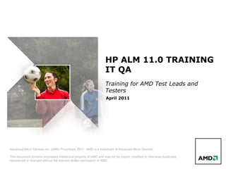 HP ALM 11.0 TRAINING
                                                                    IT QA
                                                                    Training for AMD Test Leads and
                                                                    Testers
                                                                    April 2011




Advanced Micro Devices Inc. (AMD) Proprietary 2011. AMD is a trademark of Advanced Micro Devices.

This document contains proprietary intellectual property of AMD and may not be copied, modified or otherwise duplicated,
reproduced or changed without the express written permission of AMD.
 