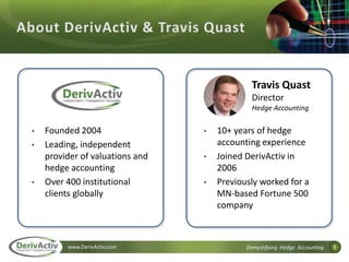 1www.DerivActiv.com Demystifying Hedge Accounting
• Founded 2004
• Leading, independent
provider of valuations and
hedge accounting
• Over 400 institutional
clients globally
• 10+ years of hedge
accounting experience
• Joined DerivActiv in
2006
• Previously worked for a
MN-based Fortune 500
company
Travis Quast
Director
Hedge Accounting
 