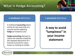 3www.DerivActiv.com Demystifying Hedge Accounting
A textbook definition A practical definition
A method of accounting where
entries for the ownership of a
security and the opposing
hedge are treated as one.
Hedge accounting attempts to
reduce the volatility created by
the repeated adjustment of a
financial instrument's value,
known as marking-to-market.
A way to avoid
“lumpiness” in
your income
statement
 