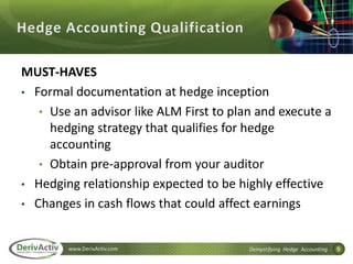 5www.DerivActiv.com Demystifying Hedge Accounting
MUST-HAVES
• Formal documentation at hedge inception
• Use an advisor like ALM First to plan and execute a
hedging strategy that qualifies for hedge
accounting
• Obtain pre‐approval from your auditor
• Hedging relationship expected to be highly effective
• Changes in cash flows that could affect earnings
 