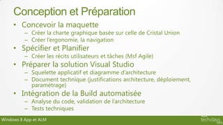 Conception et Préparation
     • Concevoir la maquette
          – Créer la charte graphique basée sur celle de Cristal Union
          – Créer l’ergonomie, la navigation
     • Spécifier et Planifier
          – Créer les récits utilisateurs et tâches (Msf Agile)
     • Préparer la solution Visual Studio
          – Squelette applicatif et diagramme d’architecture
          – Document technique (justifications architecture, déploiement,
            paramétrage)
     • Intégration de la Build automatisée
          – Analyse du code, validation de l’architecture
          – Tests techniques
Windows 8 App et ALM
 