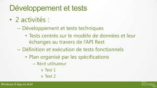 Développement et tests
     • 2 activités :
          – Développement et tests techniques
             • Tests centrés sur le modèle de données et leur
               échanges au travers de l’API Rest
          – Définition et exécution de tests fonctionnels
             • Plan organisé par les spécifications
                       – Récit utilisateur
                           » Test 1
                           » Test 2
Windows 8 App et ALM
 