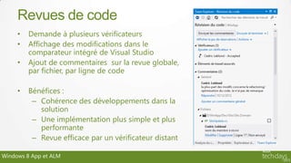 Revues de code
     •   Demande à plusieurs vérificateurs
     •   Affichage des modifications dans le
         comparateur intégré de Visual Studio
     •   Ajout de commentaires sur la revue globale,
         par fichier, par ligne de code

     •   Bénéfices :
          – Cohérence des développements dans la
            solution
          – Une implémentation plus simple et plus
            performante
          – Revue efficace par un vérificateur distant

Windows 8 App et ALM
 