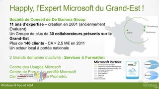 Happly, l’Expert Microsoft du Grand-Est !
     Société de Conseil de De Gamma Group
     11 ans d’expertise – création en 2001 (anciennement
     Evaluant)
     Un Groupe de plus de 30 collaborateurs présents sur le
     Grand-Est
     Plus de 140 clients - CA > 2,5 M€ en 2011
     Un acteur local à portée nationale

     2 Grands domaines d’activité : Services & Formation

     Centre des Usages Microsoft
     Centre de Formation certifié Microsoft
     Centre de Certification Prometric

Windows 8 App et ALM
 